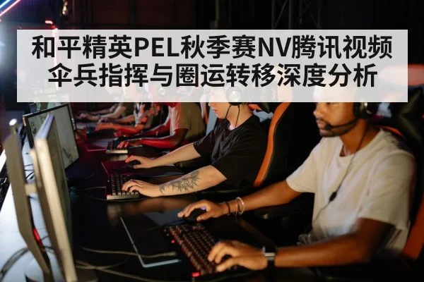 和平精英PEL秋季赛NV腾讯视频伞兵指挥与圈运转移深度分析