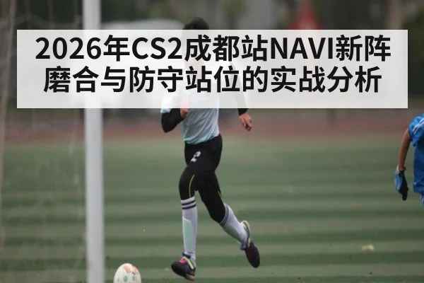2026年CS2成都站NAVI新阵磨合与防守站位的实战分析