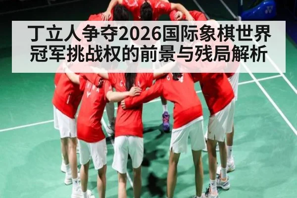丁立人争夺2026国际象棋世界冠军挑战权的前景与残局解析
